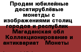 Продам юбилейные десятирублёвые монетды с изображениями столиц, городов и республик - Магаданская обл. Коллекционирование и антиквариат » Монеты   